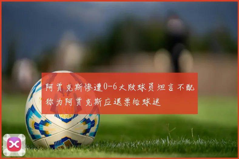 阿贾克斯惨遭0-6大败球员坦言不配称为阿贾克斯应退票给球迷