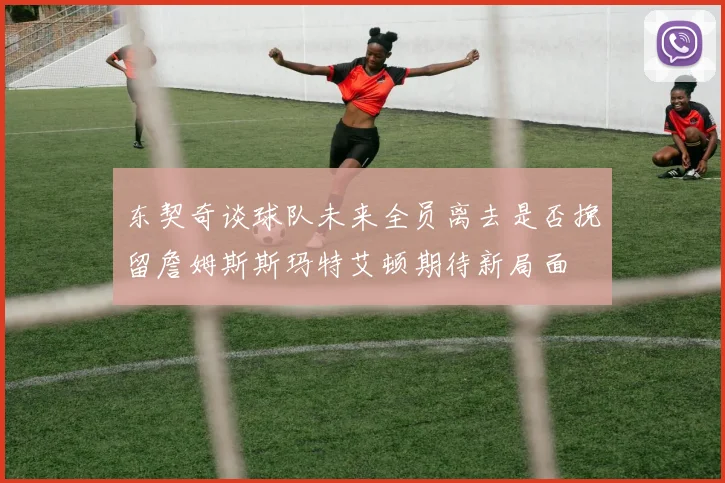 东契奇谈球队未来全员离去是否挽留詹姆斯斯玛特艾顿期待新局面
