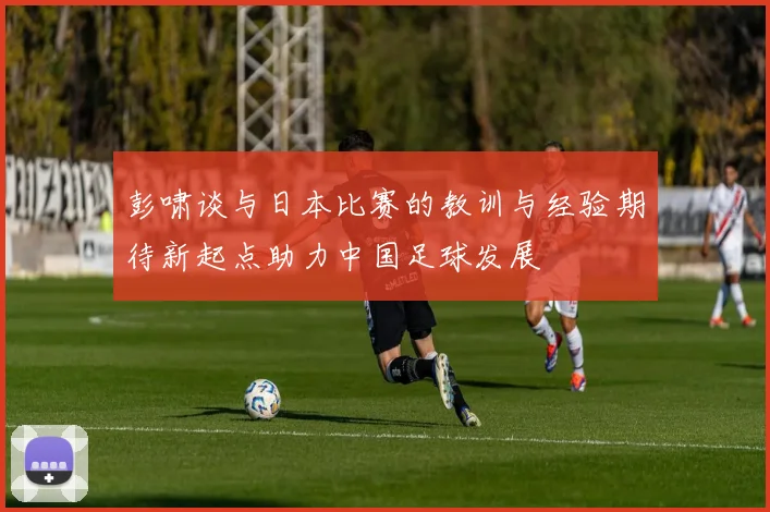 彭啸谈与日本比赛的教训与经验期待新起点助力中国足球发展