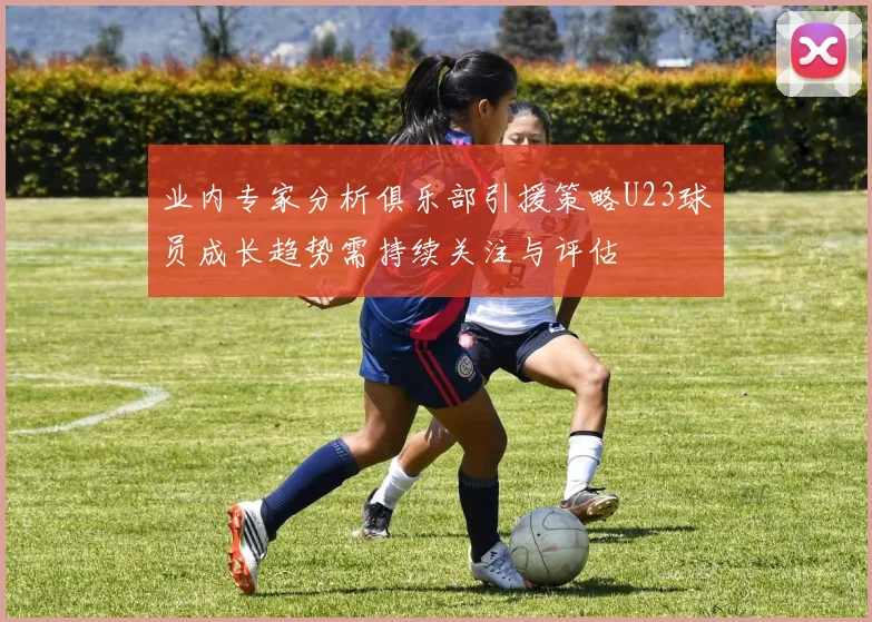 业内专家分析俱乐部引援策略U23球员成长趋势需持续关注与评估