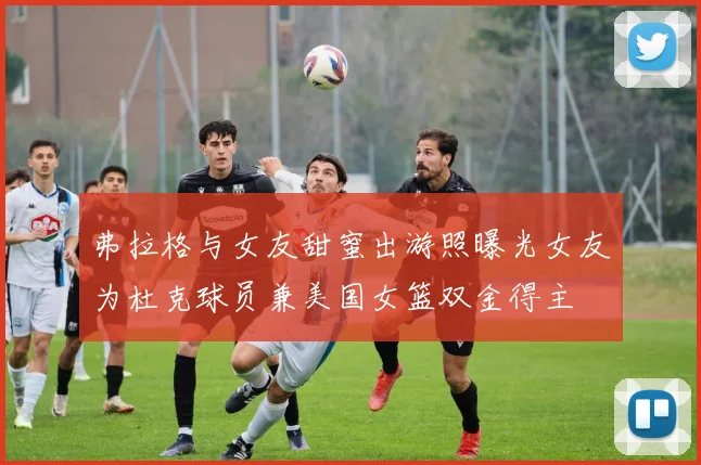 弗拉格与女友甜蜜出游照曝光女友为杜克球员兼美国女篮双金得主