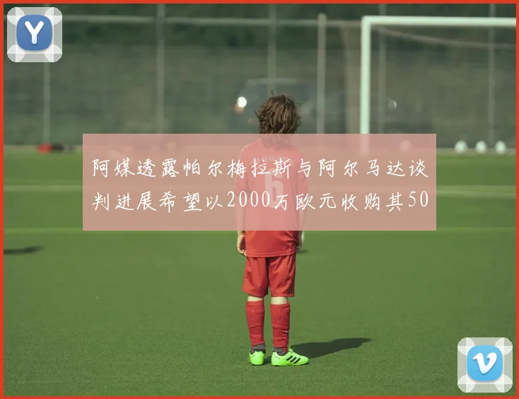 阿媒透露帕尔梅拉斯与阿尔马达谈判进展希望以2000万欧元收购其50所有权