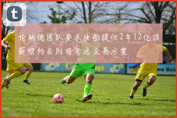伦纳德团队要求快船提供2年12亿顶薪续约否则将考虑交易方案