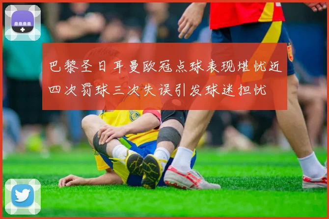 巴黎圣日耳曼欧冠点球表现堪忧近四次罚球三次失误引发球迷担忧