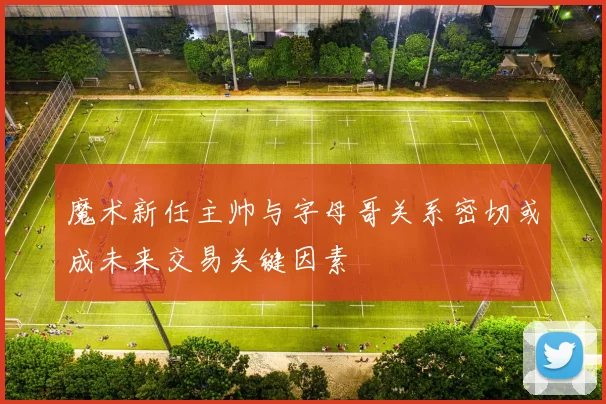 魔术新任主帅与字母哥关系密切或成未来交易关键因素