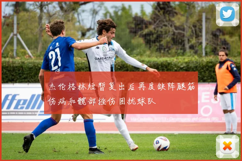 杰伦格林短暂复出后再度缺阵腿筋伤病和髋部挫伤困扰球队