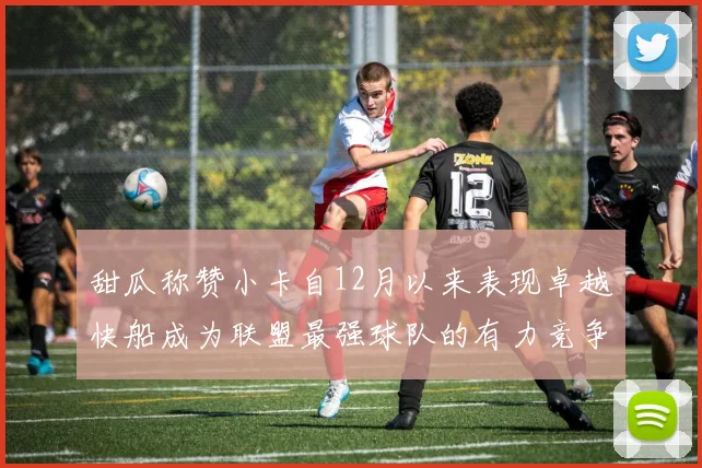 甜瓜称赞小卡自12月以来表现卓越快船成为联盟最强球队的有力竞争者