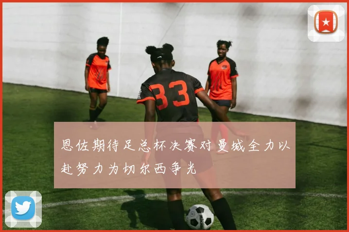 恩佐期待足总杯决赛对曼城全力以赴努力为切尔西争光