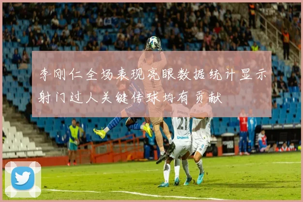 李刚仁全场表现亮眼数据统计显示射门过人关键传球均有贡献