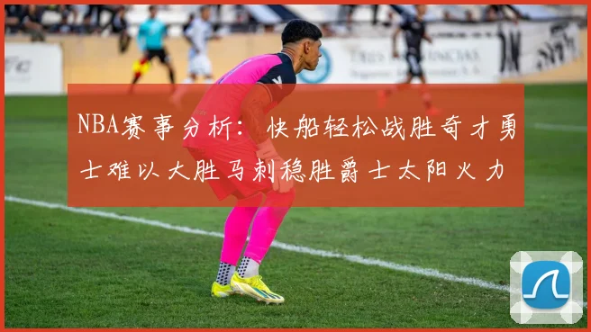 NBA赛事分析：快船轻松战胜奇才勇士难以大胜马刺稳胜爵士太阳火力全开击败篮网