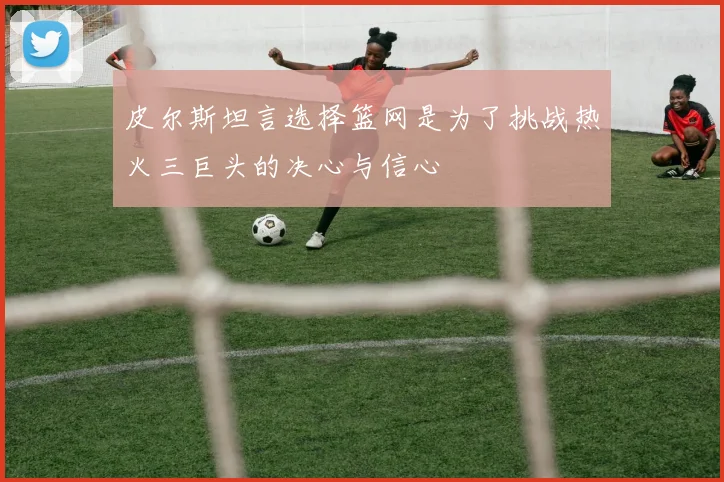 皮尔斯坦言选择篮网是为了挑战热火三巨头的决心与信心