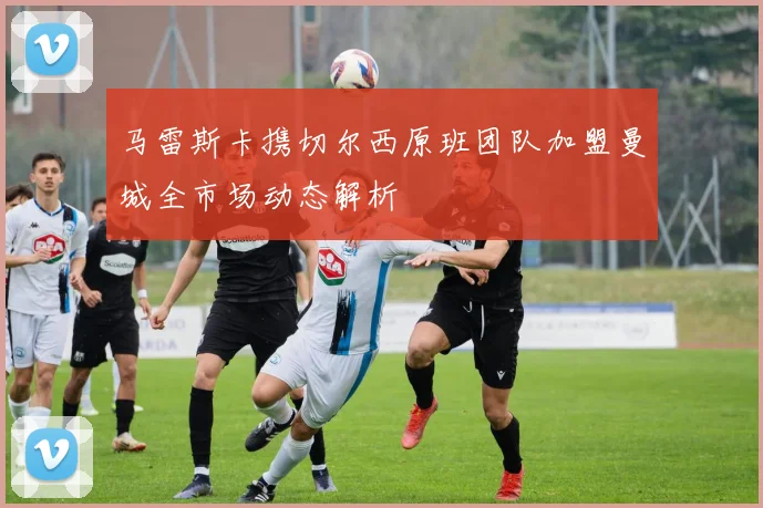 马雷斯卡携切尔西原班团队加盟曼城全市场动态解析