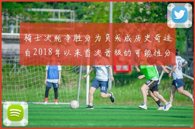 骑士次轮净胜分为负或成历史奇迹自2018年以来首次晋级的可能性分析