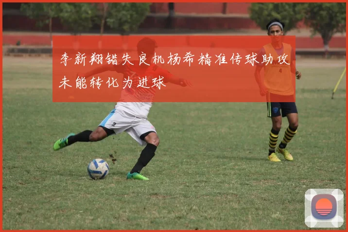 李新翔错失良机杨希精准传球助攻未能转化为进球