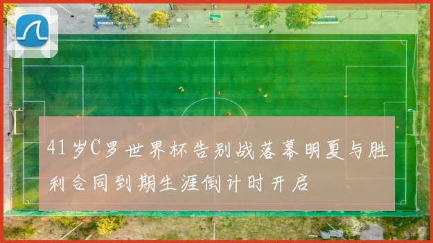 41岁C罗世界杯告别战落幕明夏与胜利合同到期生涯倒计时开启