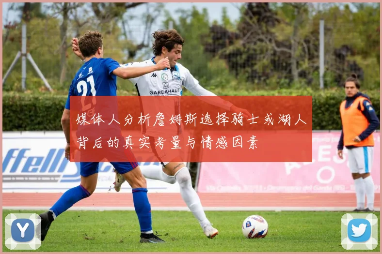 媒体人分析詹姆斯选择骑士或湖人背后的真实考量与情感因素