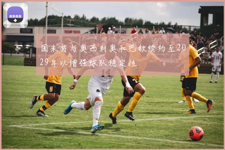 国米将与奥西利奥和巴钦续约至2029年以增强球队稳定性