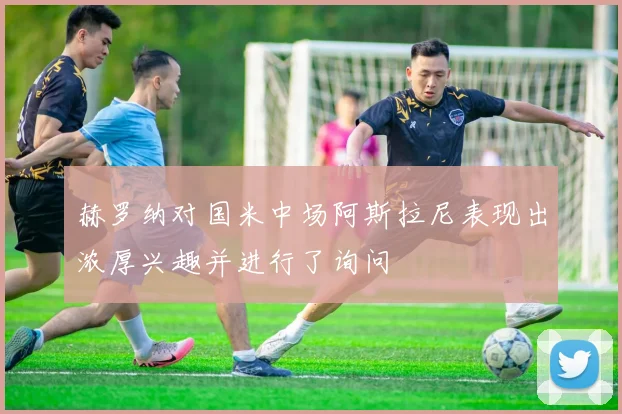 赫罗纳对国米中场阿斯拉尼表现出浓厚兴趣并进行了询问