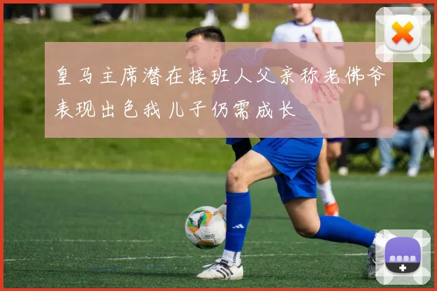 皇马主席潜在接班人父亲称老佛爷表现出色我儿子仍需成长