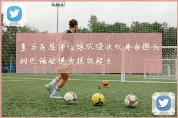 皇马高层评估球队现状仅库尔图瓦姆巴佩被视为顶级超巨