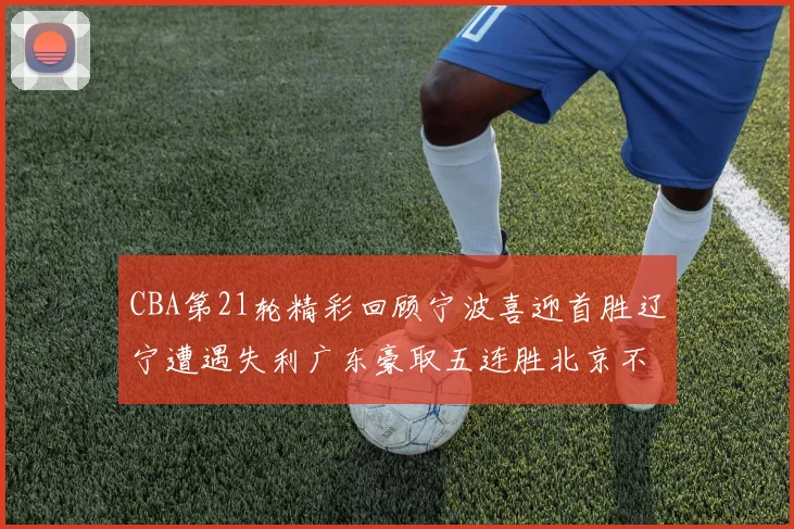 CBA第21轮精彩回顾宁波喜迎首胜辽宁遭遇失利广东豪取五连胜北京不敌天津江苏力克新疆