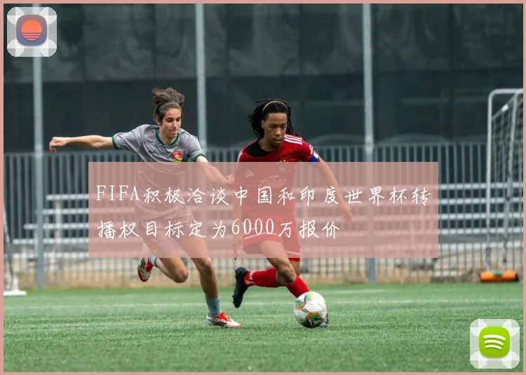 FIFA积极洽谈中国和印度世界杯转播权目标定为6000万报价