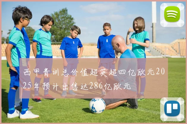 西甲青训总价值超英超四亿欧元2025年预计出售达286亿欧元