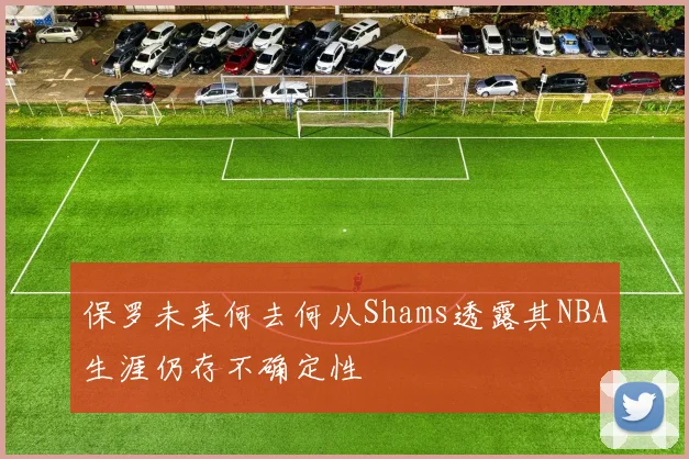 保罗未来何去何从Shams透露其NBA生涯仍存不确定性
